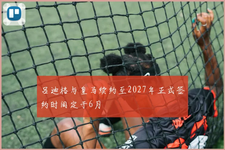 吕迪格与皇马续约至2027年正式签约时间定于6月