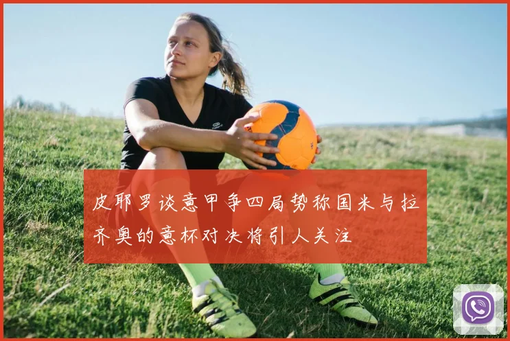 皮耶罗谈意甲争四局势称国米与拉齐奥的意杯对决将引人关注