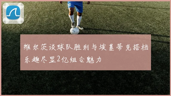 维尔茨谈球队胜利与埃基蒂克搭档乐趣尽显2亿组合魅力