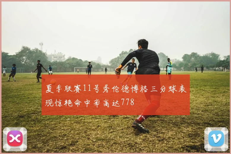 夏季联赛11号秀伦德博格三分球表现惊艳命中率高达778