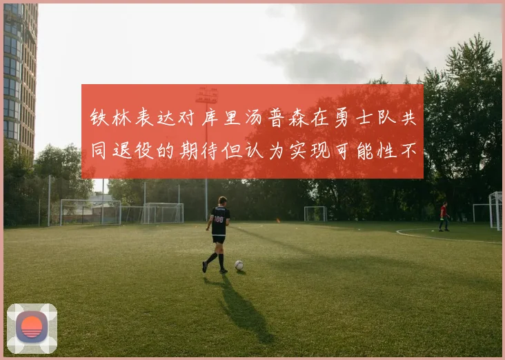 铁林表达对库里汤普森在勇士队共同退役的期待但认为实现可能性不大