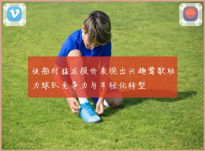 快船对猛龙报价表现出兴趣莺歌助力球队竞争力与年轻化转型