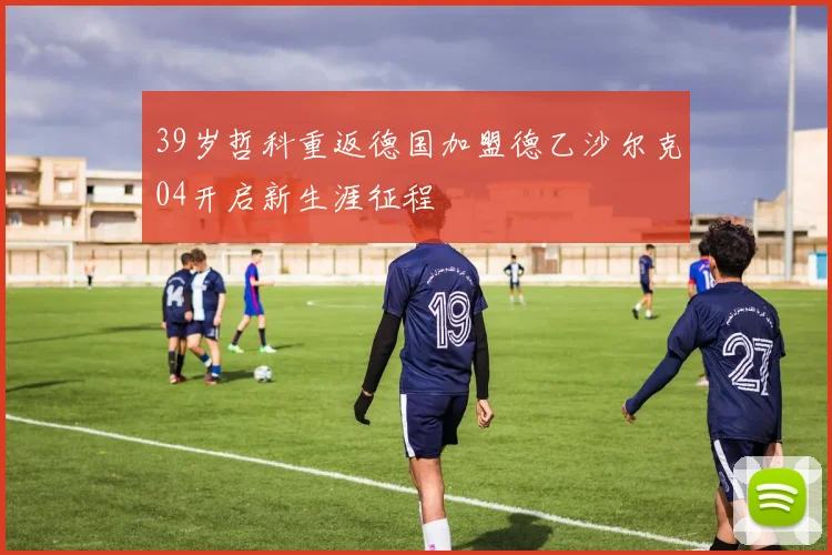 39岁哲科重返德国加盟德乙沙尔克04开启新生涯征程