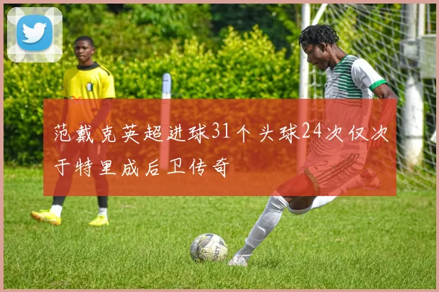 范戴克英超进球31个头球24次仅次于特里成后卫传奇