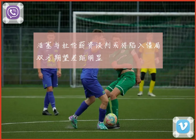 活塞与杜伦薪资谈判或将陷入僵局双方期望差距明显
