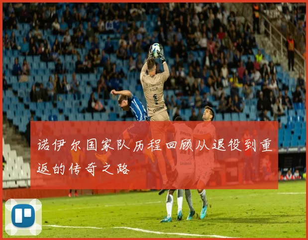 诺伊尔国家队历程回顾从退役到重返的传奇之路