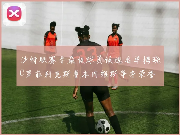 沙特联赛季最佳球员候选名单揭晓C罗菲利克斯鲁本内维斯争夺荣誉