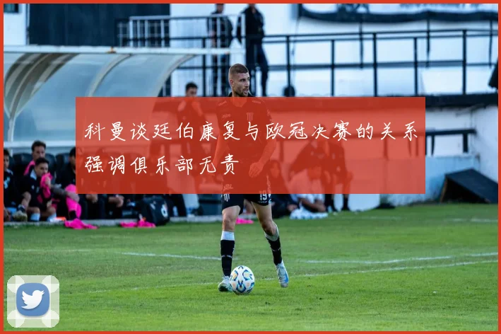 科曼谈廷伯康复与欧冠决赛的关系强调俱乐部无责