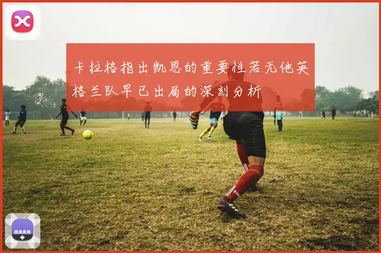 卡拉格指出凯恩的重要性若无他英格兰队早已出局的深刻分析