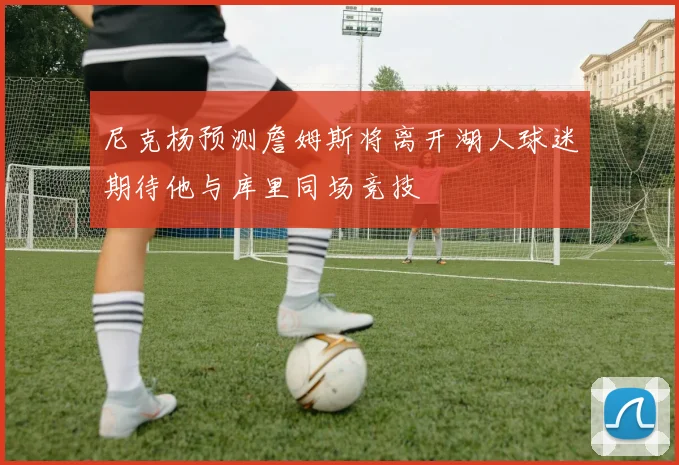 尼克杨预测詹姆斯将离开湖人球迷期待他与库里同场竞技