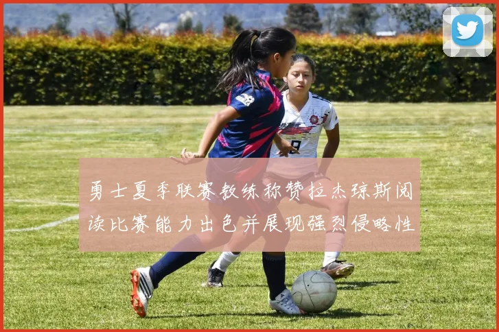 勇士夏季联赛教练称赞拉杰琼斯阅读比赛能力出色并展现强烈侵略性