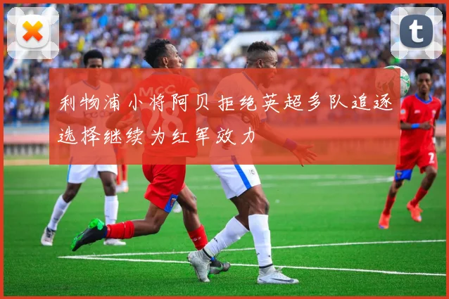利物浦小将阿贝拒绝英超多队追逐选择继续为红军效力