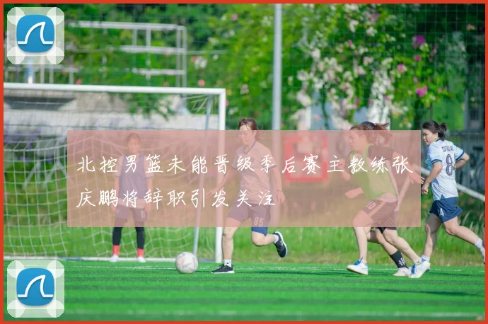 北控男篮未能晋级季后赛主教练张庆鹏将辞职引发关注