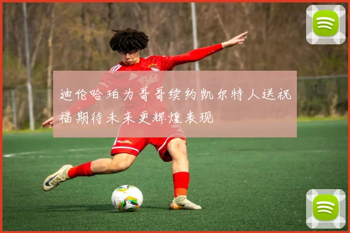 迪伦哈珀为哥哥续约凯尔特人送祝福期待未来更辉煌表现