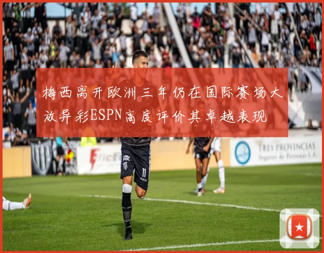 梅西离开欧洲三年仍在国际赛场大放异彩ESPN高度评价其卓越表现