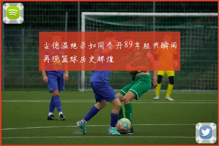 古德温绝杀如同乔丹89年经典瞬间再现篮球历史辉煌