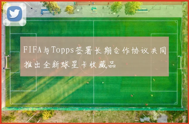 FIFA与Topps签署长期合作协议共同推出全新球星卡收藏品