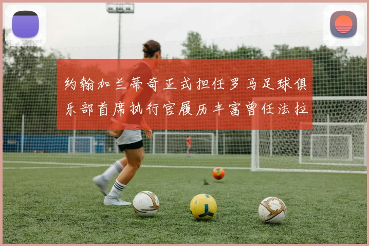 约翰加兰蒂奇正式担任罗马足球俱乐部首席执行官履历丰富曾任法拉利董事会成员